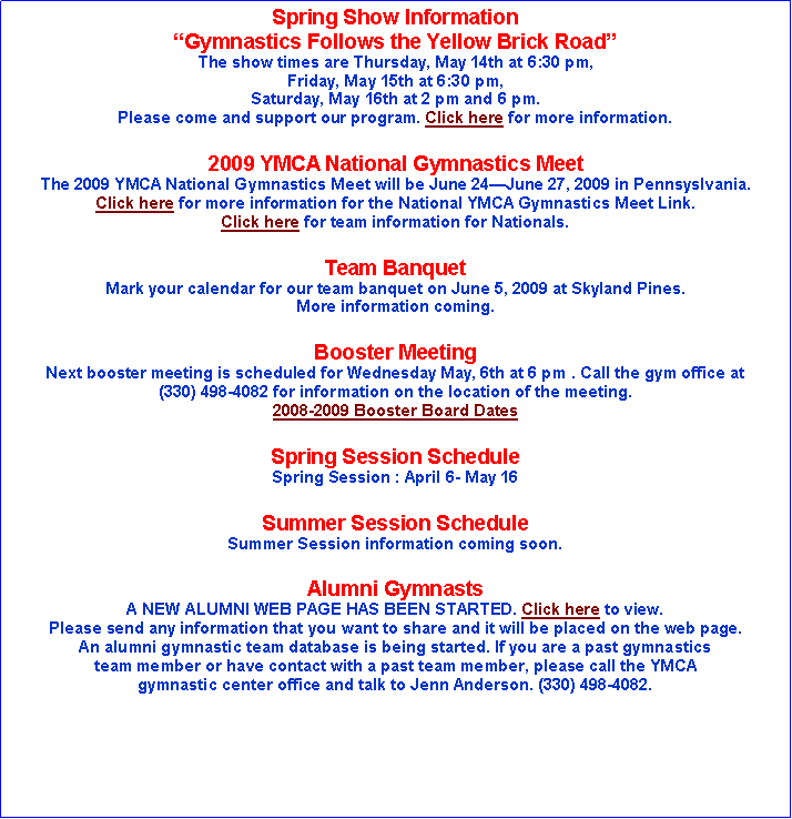Text Box: Spring Show InformationGymnastics Follows the Yellow Brick RoadThe show times are Thursday, May 14th at 6:30 pm, Friday, May 15th at 6:30 pm, Saturday, May 16th at 2 pm and 6 pm.Please come and support our program. Click here for more information.2009 YMCA National Gymnastics MeetThe 2009 YMCA National Gymnastics Meet will be June 24June 27, 2009 in Pennsyslvania.Click here for more information for the National YMCA Gymnastics Meet Link.Click here for team information for Nationals.Team Banquet Mark your calendar for our team banquet on June 5, 2009 at Skyland Pines. More information coming.Booster MeetingNext booster meeting is scheduled for Wednesday May, 6th at 6 pm . Call the gym office at(330) 498-4082 for information on the location of the meeting.2008-2009 Booster Board DatesSpring Session Schedule Spring Session : April 6- May 16Summer Session Schedule Summer Session information coming soon.Alumni GymnastsA NEW ALUMNI WEB PAGE HAS BEEN STARTED. Click here to view. Please send any information that you want to share and it will be placed on the web page.An alumni gymnastic team database is being started. If you are a past gymnastics team member or have contact with a past team member, please call the YMCA gymnastic center office and talk to Jenn Anderson. (330) 498-4082.